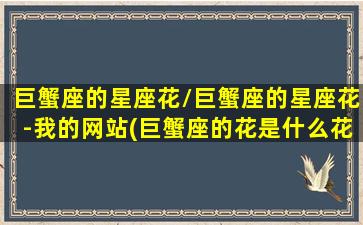 巨蟹座的星座花/巨蟹座的星座花-我的网站(巨蟹座的花是什么花守护神是什么神)