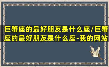 巨蟹座的最好朋友是什么座/巨蟹座的最好朋友是什么座-我的网站