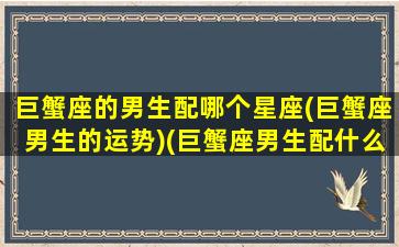 巨蟹座的男生配哪个星座(巨蟹座男生的运势)(巨蟹座男生配什么星座)