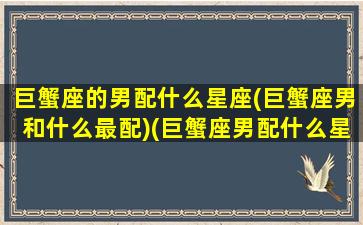 巨蟹座的男配什么星座(巨蟹座男和什么最配)(巨蟹座男配什么星座女生)