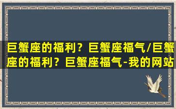 巨蟹座的福利？巨蟹座福气/巨蟹座的福利？巨蟹座福气-我的网站(巨蟹座有没有富贵命)