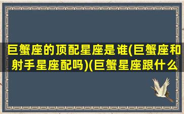 巨蟹座的顶配星座是谁(巨蟹座和射手星座配吗)(巨蟹星座跟什么星座最配)