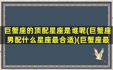 巨蟹座的顶配星座是谁呢(巨蟹座男配什么星座最合适)(巨蟹座最搭配的星座是什么星一座)