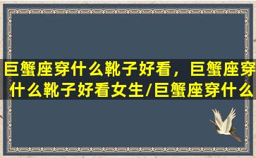 巨蟹座穿什么靴子好看，巨蟹座穿什么靴子好看女生/巨蟹座穿什么靴子好看，巨蟹座穿什么靴子好看女生-我的网站