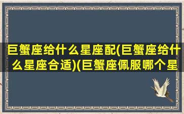 巨蟹座给什么星座配(巨蟹座给什么星座合适)(巨蟹座佩服哪个星座)