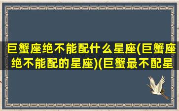 巨蟹座绝不能配什么星座(巨蟹座绝不能配的星座)(巨蟹最不配星座)