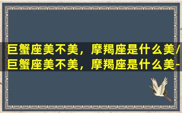 巨蟹座美不美，摩羯座是什么美/巨蟹座美不美，摩羯座是什么美-我的网站