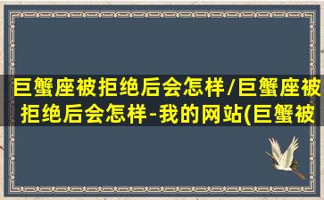 巨蟹座被拒绝后会怎样/巨蟹座被拒绝后会怎样-我的网站(巨蟹被拒绝后的心理)