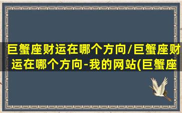 巨蟹座财运在哪个方向/巨蟹座财运在哪个方向-我的网站(巨蟹座财迷吗)