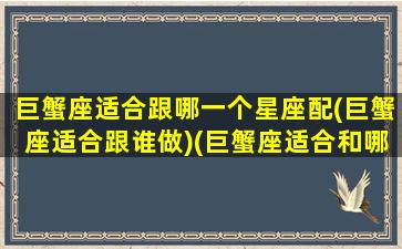 巨蟹座适合跟哪一个星座配(巨蟹座适合跟谁做)(巨蟹座适合和哪个星座谈恋爱)