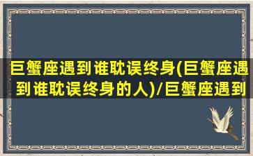 巨蟹座遇到谁耽误终身(巨蟹座遇到谁耽误终身的人)/巨蟹座遇到谁耽误终身(巨蟹座遇到谁耽误终身的人)-我的网站