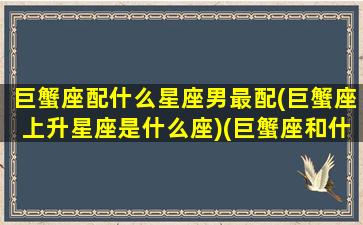 巨蟹座配什么星座男最配(巨蟹座上升星座是什么座)(巨蟹座和什么星座的男生最配)