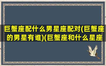 巨蟹座配什么男星座配对(巨蟹座的男星有谁)(巨蟹座和什么星座的男人最配)