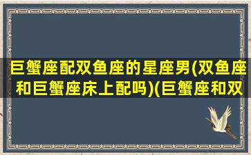 巨蟹座配双鱼座的星座男(双鱼座和巨蟹座床上配吗)(巨蟹座和双鱼座适合做情侣吗)