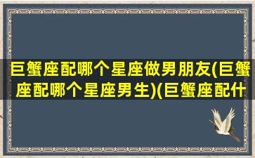 巨蟹座配哪个星座做男朋友(巨蟹座配哪个星座男生)(巨蟹座配什么样的男生)