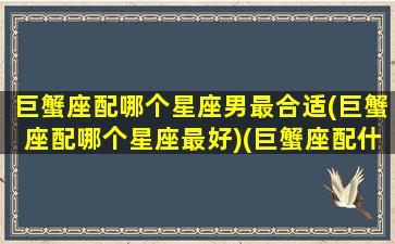 巨蟹座配哪个星座男最合适(巨蟹座配哪个星座最好)(巨蟹座配什么星座最好男)