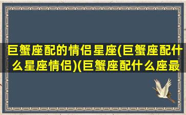 巨蟹座配的情侣星座(巨蟹座配什么星座情侣)(巨蟹座配什么座最适合当情侣)