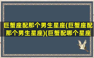 巨蟹座配那个男生星座(巨蟹座配那个男生星座)(巨蟹配哪个星座)