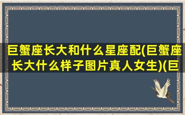 巨蟹座长大和什么星座配(巨蟹座长大什么样子图片真人女生)(巨蟹座长大有多美)