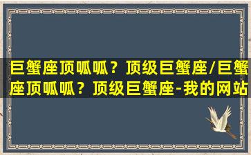 巨蟹座顶呱呱？顶级巨蟹座/巨蟹座顶呱呱？顶级巨蟹座-我的网站