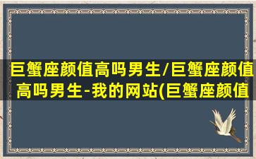 巨蟹座颜值高吗男生/巨蟹座颜值高吗男生-我的网站(巨蟹座颜值最丑吗)