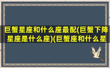 巨蟹星座和什么座最配(巨蟹下降星座是什么座)(巨蟹座和什么星座配对指数是多少)