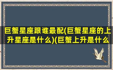 巨蟹星座跟谁最配(巨蟹星座的上升星座是什么)(巨蟹上升是什么星座配对)