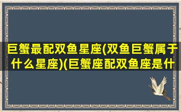 巨蟹最配双鱼星座(双鱼巨蟹属于什么星座)(巨蟹座配双鱼座是什么感情)