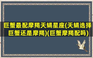 巨蟹最配摩羯天蝎星座(天蝎选择巨蟹还是摩羯)(巨蟹摩羯配吗)