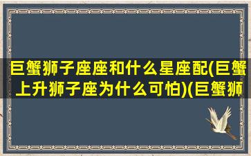 巨蟹狮子座座和什么星座配(巨蟹上升狮子座为什么可怕)(巨蟹狮子座和什么星座最配)