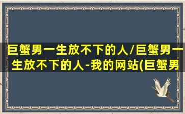 巨蟹男一生放不下的人/巨蟹男一生放不下的人-我的网站(巨蟹男放不下你的表现)