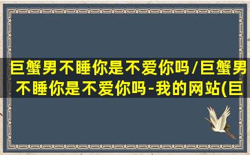 巨蟹男不睡你是不爱你吗/巨蟹男不睡你是不爱你吗-我的网站(巨蟹男不陪你的原因)