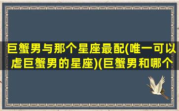 巨蟹男与那个星座最配(唯一可以虐巨蟹男的星座)(巨蟹男和哪个星座最配对)