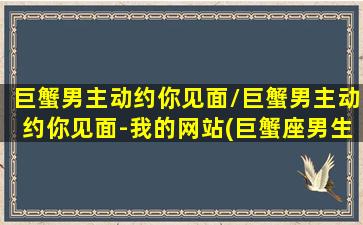 巨蟹男主动约你见面/巨蟹男主动约你见面-我的网站(巨蟹座男生约会)