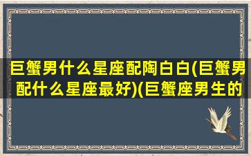 巨蟹男什么星座配陶白白(巨蟹男配什么星座最好)(巨蟹座男生的真实性格陶白白)