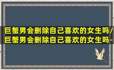 巨蟹男会删除自己喜欢的女生吗/巨蟹男会删除自己喜欢的女生吗-我的网站