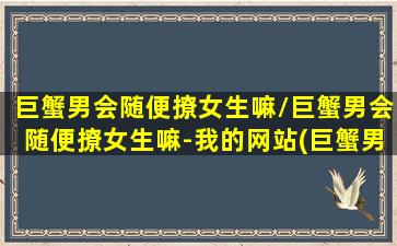 巨蟹男会随便撩女生嘛/巨蟹男会随便撩女生嘛-我的网站(巨蟹男很会撩女生吗)