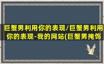 巨蟹男利用你的表现/巨蟹男利用你的表现-我的网站(巨蟹男掩饰)