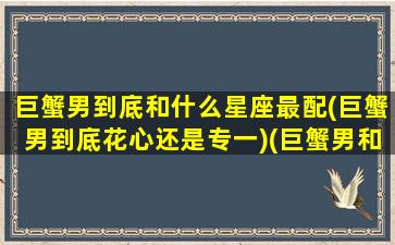 巨蟹男到底和什么星座最配(巨蟹男到底花心还是专一)(巨蟹男和哪个星座最般配)