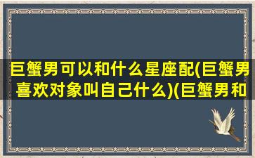 巨蟹男可以和什么星座配(巨蟹男喜欢对象叫自己什么)(巨蟹男和哪些星座配)