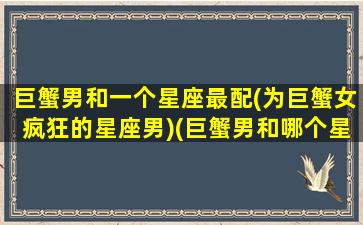 巨蟹男和一个星座最配(为巨蟹女疯狂的星座男)(巨蟹男和哪个星座女)