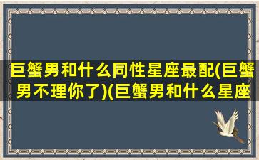 巨蟹男和什么同性星座最配(巨蟹男不理你了)(巨蟹男和什么星座最合得来)