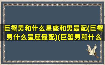 巨蟹男和什么星座和男最配(巨蟹男什么星座最配)(巨蟹男和什么星座最合适)