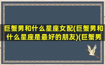 巨蟹男和什么星座女配(巨蟹男和什么星座是最好的朋友)(巨蟹男和哪个星座女)