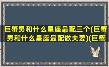 巨蟹男和什么星座最配三个(巨蟹男和什么星座最配做夫妻)(巨蟹男和什么星座最合适)