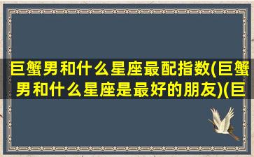 巨蟹男和什么星座最配指数(巨蟹男和什么星座是最好的朋友)(巨蟹男与什么星座配)