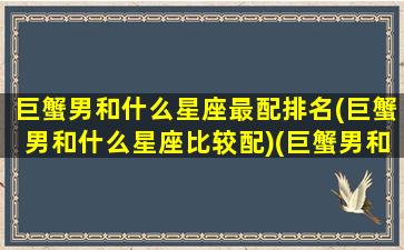 巨蟹男和什么星座最配排名(巨蟹男和什么星座比较配)(巨蟹男和什么星座搭配)