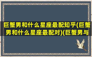 巨蟹男和什么星座最配知乎(巨蟹男和什么星座最配对)(巨蟹男与什么星座配对)