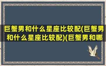 巨蟹男和什么星座比较配(巨蟹男和什么星座比较配)(巨蟹男和哪个星座最般配)