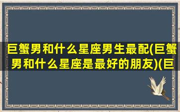 巨蟹男和什么星座男生最配(巨蟹男和什么星座是最好的朋友)(巨蟹男和哪个星座男最配)